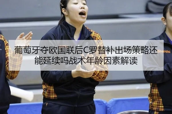 葡萄牙夺欧国联后C罗替补出场策略还能延续吗战术年龄因素解读